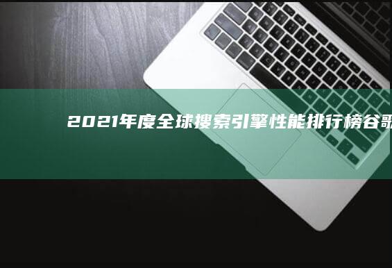 2021年度全球搜索引擎性能排行榜：谷歌、必应、雅虎等强者争霸